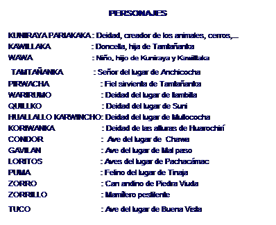 Zone de Texte: PERSONAJES 
 
KUNIRAYA PARIAKAKA : Deidad, creador de los animales, cerros,...
KAWILLAKA                    : Doncella, hija de Tamtaanka
WAWA                             : Nio, hijo de Kuniraya y Kawillaka
 TAMTAANKA               : Seor del lugar de Anchicocha
PIRWACHA                         : Fiel sirvienta de Tamtaanka
WARIRUMO                        : Deidad del lugar de llambilla
QUILLKO                             : Deidad del lugar de Suni
HUALLALLO KARWINCHO: Deidad del lugar de Mullococha
KORIWANKA                       : Deidad de las alturas de Huarochir
CONDOR                            :  Ave del lugar de  Chawa
GAVILAN                             : Ave del lugar de Mal paso
LORITOS                            : Aves del lugar de Pachacmac
PUMA                                  : Felino del lugar de Tinaja
ZORRO                               : Can andino de Piedra Viuda
ZORRILLO                          : Mamfero pestilente 
TUCO                                  : Ave del lugar de Buena Vista  
